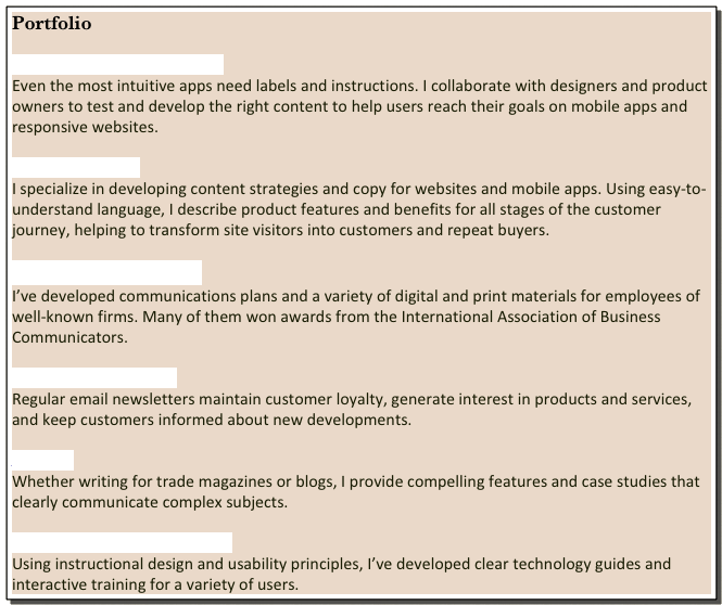 Portfolio

User Experience (UX) Content
Even the most intuitive apps need labels and instructions. I collaborate with designers and product owners to test and develop the right content to help users reach their goals on mobile apps and responsive websites.    

Digital Marketing
I specialize in developing content strategies and copy for websites and mobile apps. Using easy-to-understand language, I describe product features and benefits for all stages of the customer journey, helping to transform site visitors into customers and repeat buyers. 

Corporate Communication
I’ve developed communications plans and a variety of digital and print materials for employees of well-known firms. Many of them won awards from the International Association of Business Communicators.  

Electronic Newsletters 
Regular email newsletters maintain customer loyalty, generate interest in products and services, and keep customers informed about new developments.

Articles
Whether writing for trade magazines or blogs, I provide compelling features and case studies that clearly communicate complex subjects. 

Technical Writing and Training
Using instructional design and usability principles, I’ve developed clear technology guides and interactive training for a variety of users.