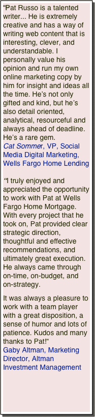 “Pat Russo is a talented writer... He is extremely creative and has a way of writing web content that is interesting, clever, and understandable. I personally value his opinion and run my own online marketing copy by him for insight and ideas all the time. He’s not only gifted and kind, but he’s also detail oriented, analytical, resourceful and always ahead of deadline. He’s a rare gem.
Cat Sommer, VP, Social Media Digital Marketing, Wells Fargo Home Lending
“I truly enjoyed and appreciated the opportunity to work with Pat at Wells Fargo Home Mortgage. With every project that he took on, Pat provided clear strategic direction, thoughtful and effective recommendations, and ultimately great execution. He always came through on-time, on-budget, and on-strategy. 

It was always a pleasure to work with a team player with a great disposition, a sense of humor and lots of patience. Kudos and many thanks to Pat!“
Gaby Altman, Marketing Director, Altman Investment Management



